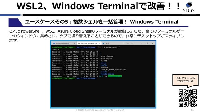 © SIOS Technology, Inc. All rights Reserved.
WSL2、Windows Terminalで改善︕︕
61
ユースケースその5︓複数シェルを⼀括管理︕ Windows Terminal
本セッションの
ブログのURL
これでPowerShell、WSL、Azure Cloud Shellのターミナルが起動しました。全てのターミナルが⼀
つのウィンドウに集約され、タブで切り替えることができるので、⾮常にデスクトップがスッキリし
ます。
