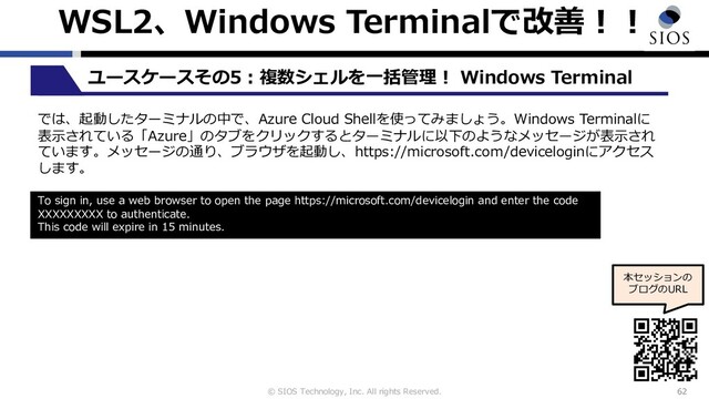 © SIOS Technology, Inc. All rights Reserved.
WSL2、Windows Terminalで改善︕︕
62
ユースケースその5︓複数シェルを⼀括管理︕ Windows Terminal
本セッションの
ブログのURL
では、起動したターミナルの中で、Azure Cloud Shellを使ってみましょう。Windows Terminalに
表⽰されている「Azure」のタブをクリックするとターミナルに以下のようなメッセージが表⽰され
ています。メッセージの通り、ブラウザを起動し、https://microsoft.com/deviceloginにアクセス
します。
To sign in, use a web browser to open the page https://microsoft.com/devicelogin and enter the code
XXXXXXXXX to authenticate.
This code will expire in 15 minutes.
