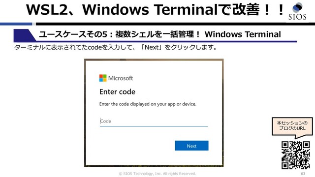 © SIOS Technology, Inc. All rights Reserved.
WSL2、Windows Terminalで改善︕︕
63
ユースケースその5︓複数シェルを⼀括管理︕ Windows Terminal
本セッションの
ブログのURL
ターミナルに表⽰されてたcodeを⼊⼒して、「Next」をクリックします。
