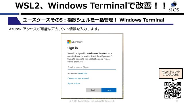 © SIOS Technology, Inc. All rights Reserved.
WSL2、Windows Terminalで改善︕︕
64
ユースケースその5︓複数シェルを⼀括管理︕ Windows Terminal
本セッションの
ブログのURL
Azureにアクセスが可能なアカウント情報を⼊⼒します。
