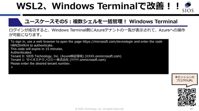 © SIOS Technology, Inc. All rights Reserved.
WSL2、Windows Terminalで改善︕︕
65
ユースケースその5︓複数シェルを⼀括管理︕ Windows Terminal
本セッションの
ブログのURL
ログインが成功すると、Windows Terminal側にAzureテナントの⼀覧が表⽰されて、Azureへの操作
が可能になります。
To sign in, use a web browser to open the page https://microsoft.com/devicelogin and enter the code
HBNZ649U4 to authenticate.
This code will expire in 15 minutes.
Authenticated.
Tenant 0: SIOS Technology, Inc. (Azure検証環境) (XXXX.onmicrosoft.com)
Tenant 1: サイオステクノロジー株式会社 (YYYY.onmicrosoft.com)
Please enter the desired tenant number.
>
