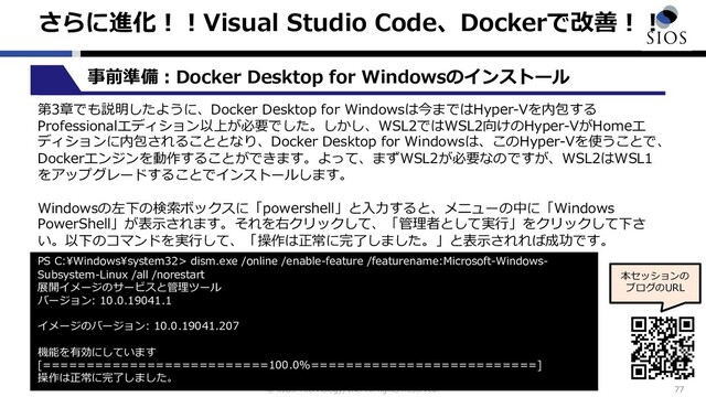 © SIOS Technology, Inc. All rights Reserved.
さらに進化︕︕Visual Studio Code、Dockerで改善︕︕
77
本セッションの
ブログのURL
事前準備︓Docker Desktop for Windowsのインストール
第3章でも説明したように、Docker Desktop for Windowsは今まではHyper-Vを内包する
Professionalエディション以上が必要でした。しかし、WSL2ではWSL2向けのHyper-VがHomeエ
ディションに内包されることとなり、Docker Desktop for Windowsは、このHyper-Vを使うことで、
Dockerエンジンを動作することができます。よって、まずWSL2が必要なのですが、WSL2はWSL1
をアップグレードすることでインストールします。
Windowsの左下の検索ボックスに「powershell」と⼊⼒すると、メニューの中に「Windows
PowerShell」が表⽰されます。それを右クリックして、「管理者として実⾏」をクリックして下さ
い。以下のコマンドを実⾏して、「操作は正常に完了しました。」と表⽰されれば成功です。
PS C:\Windows\system32> dism.exe /online /enable-feature /featurename:Microsoft-Windows-
Subsystem-Linux /all /norestart
展開イメージのサービスと管理ツール
バージョン: 10.0.19041.1
イメージのバージョン: 10.0.19041.207
機能を有効にしています
[==========================100.0%==========================]
操作は正常に完了しました。

