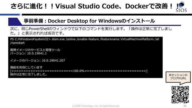 © SIOS Technology, Inc. All rights Reserved.
さらに進化︕︕Visual Studio Code、Dockerで改善︕︕
78
本セッションの
ブログのURL
事前準備︓Docker Desktop for Windowsのインストール
次に、同じPowerShellのウィンドウで以下のコマンドを実⾏します。「操作は正常に完了しまし
た。」と表⽰されれば成功です。
PS C:\Windows\system32> dism.exe /online /enable-feature /featurename:VirtualMachinePlatform /all
/norestart
展開イメージのサービスと管理ツール
バージョン: 10.0.19041.1
イメージのバージョン: 10.0.19041.207
機能を有効にしています
[==========================100.0%==========================]
操作は正常に完了しました。
