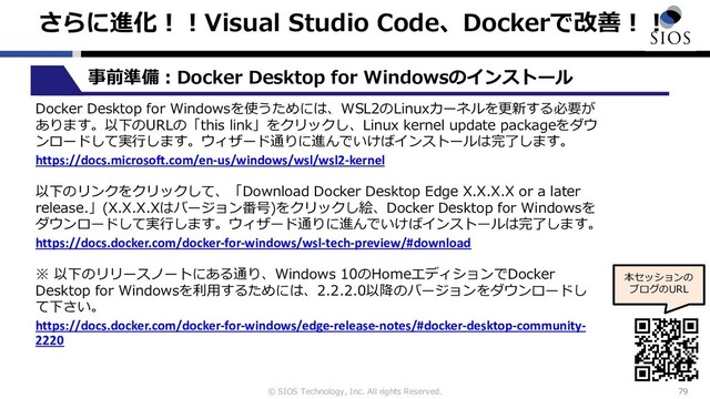 © SIOS Technology, Inc. All rights Reserved.
さらに進化︕︕Visual Studio Code、Dockerで改善︕︕
79
本セッションの
ブログのURL
事前準備︓Docker Desktop for Windowsのインストール
Docker Desktop for Windowsを使うためには、WSL2のLinuxカーネルを更新する必要が
あります。以下のURLの「this link」をクリックし、Linux kernel update packageをダウ
ンロードして実⾏します。ウィザード通りに進んでいけばインストールは完了します。
https://docs.microsoft.com/en-us/windows/wsl/wsl2-kernel
以下のリンクをクリックして、「Download Docker Desktop Edge X.X.X.X or a later
release.」(X.X.X.Xはバージョン番号)をクリックし絵、Docker Desktop for Windowsを
ダウンロードして実⾏します。ウィザード通りに進んでいけばインストールは完了します。
https://docs.docker.com/docker-for-windows/wsl-tech-preview/#download
※ 以下のリリースノートにある通り、Windows 10のHomeエディションでDocker
Desktop for Windowsを利⽤するためには、2.2.2.0以降のバージョンをダウンロードし
て下さい。
https://docs.docker.com/docker-for-windows/edge-release-notes/#docker-desktop-community-
2220
