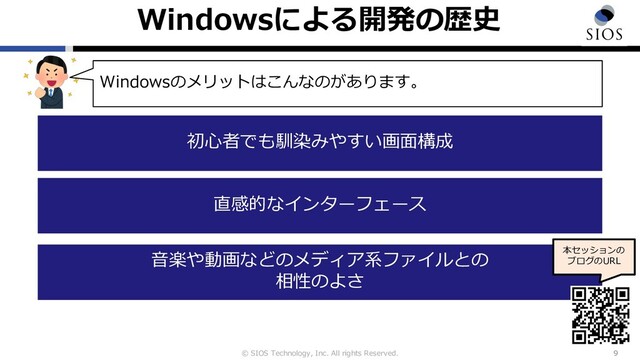 © SIOS Technology, Inc. All rights Reserved.
Windowsによる開発の歴史
9
Windowsのメリットはこんなのがあります。
初⼼者でも馴染みやすい画⾯構成
直感的なインターフェース
⾳楽や動画などのメディア系ファイルとの
相性のよさ
本セッションの
ブログのURL
