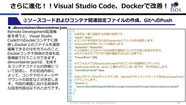 © SIOS Technology, Inc. All rights Reserved.
さらに進化︕︕Visual Studio Code、Dockerで改善︕︕
83
②ソースコードおよびコンテナ関連設定ファイルの作成、GitへのPush
■ .devcontainer/devcontainer.json
Remote Development拡張機
能を使うと、Visual Studio
CodeからDockerコンテナに接
続しDocker上のファイルを直接
編集できるのはもちろんのこと、
Dockerコンテナ⾃体の⽣成も拡
張機能で⾏うことができます。
devcontainer.jsonは、⽣成す
るコンテナファイルの詳細につ
いて記述し、その記述内容に
よって、コンテナのイメージや
マウントの設定などが決定しま
す。今回の実践における具体的
な設定内容は以下のとおりです。
1
2
3
4
5
6
7
8
9
10
11
12
13
14
15
16
17
18
19
20
21
22
{
# 設定を⼀意に識別する任意の名称です。
"name": "Hello",
# コンテナを作成するためのDockerfileのファイル名を指定します。
# Dockerfileの内容については後述します。
"dockerFile": "Dockerfile",
# この設定によりホストOSの80宛の通信がコンテナの80に転送されます。
# ホストPCからブラウザで動作確認するために必要です。
"forwardPorts": [80],
# デフォルトではVisual Studio Codeからのコンテナ起動時のコマンドは
# while sleep 1000; do :; doneに上書きされてしまいますが、それを防⽌します。
"overrideCommand": false,
# Gitリポジトリのsrcディレクトリを、Apacheのドキュメントルートである/var/www/htmlに
# マウントします。
"mounts": [
"source=${localWorkspaceFolder}/src,target=/var/www/html,type=bind,consistency=cached"
]
}
