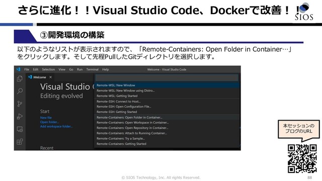 © SIOS Technology, Inc. All rights Reserved.
さらに進化︕︕Visual Studio Code、Dockerで改善︕︕
88
本セッションの
ブログのURL
③開発環境の構築
以下のようなリストが表⽰されますので、「Remote-Containers: Open Folder in Container…」
をクリックします。そして先程PullしたGitディレクトリを選択します。
