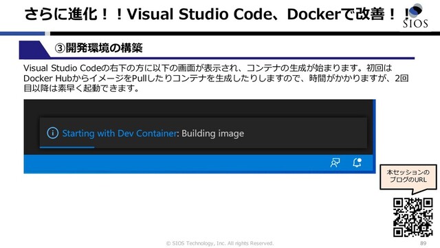 © SIOS Technology, Inc. All rights Reserved.
さらに進化︕︕Visual Studio Code、Dockerで改善︕︕
89
本セッションの
ブログのURL
③開発環境の構築
Visual Studio Codeの右下の⽅に以下の画⾯が表⽰され、コンテナの⽣成が始まります。初回は
Docker HubからイメージをPullしたりコンテナを⽣成したりしますので、時間がかかりますが、2回
⽬以降は素早く起動できます。
