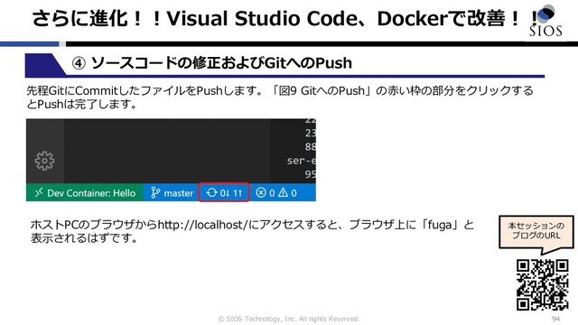 © SIOS Technology, Inc. All rights Reserved.
さらに進化︕︕Visual Studio Code、Dockerで改善︕︕
94
本セッションの
ブログのURL
④ ソースコードの修正およびGitへのPush
先程GitにCommitしたファイルをPushします。「図9 GitへのPush」の⾚い枠の部分をクリックする
とPushは完了します。
ホストPCのブラウザからhttp://localhost/にアクセスすると、ブラウザ上に「fuga」と
表⽰されるはずです。
