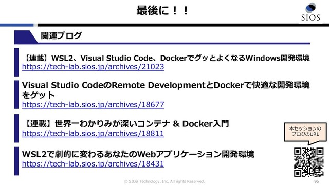 © SIOS Technology, Inc. All rights Reserved.
最後に︕︕
96
本セッションの
ブログのURL
【連載】WSL2、Visual Studio Code、DockerでグッとよくなるWindows開発環境
https://tech-lab.sios.jp/archives/21023
Visual Studio CodeのRemote DevelopmentとDockerで快適な開発環境
をゲット
https://tech-lab.sios.jp/archives/18677
【連載】世界⼀わかりみが深いコンテナ & Docker⼊⾨
https://tech-lab.sios.jp/archives/18811
WSL2で劇的に変わるあなたのWebアプリケーション開発環境
https://tech-lab.sios.jp/archives/18431
関連ブログ
