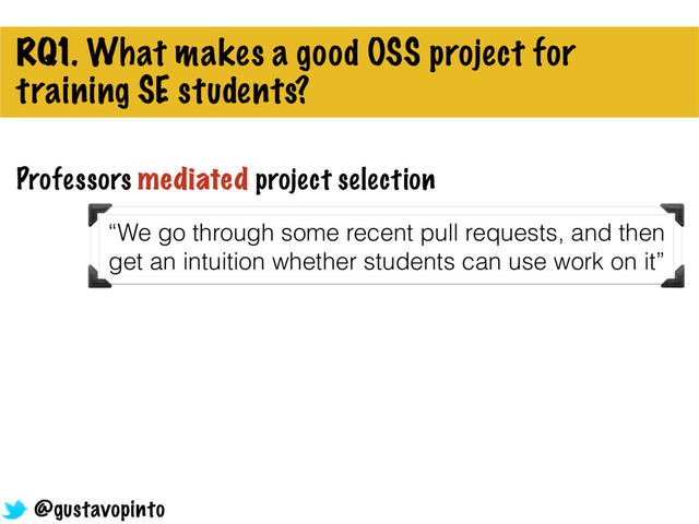 RQ1. What makes a good OSS project for
training SE students?
Professors mediated project selection
@gustavopinto
“We go through some recent pull requests, and then
get an intuition whether students can use work on it”
