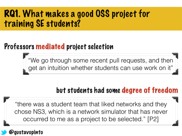 RQ1. What makes a good OSS project for
training SE students?
but students had some degree of freedom
“there was a student team that liked networks and they
chose NS3, which is a network simulator that has never
occurred to me as a project to be selected.” [P2]
Professors mediated project selection
@gustavopinto
“We go through some recent pull requests, and then
get an intuition whether students can use work on it”
