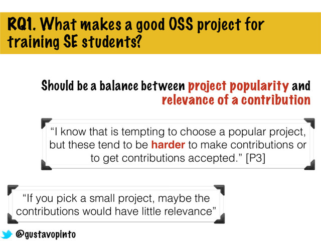 RQ1. What makes a good OSS project for
training SE students?
“If you pick a small project, maybe the
contributions would have little relevance”
@gustavopinto
Should be a balance between project popularity and
relevance of a contribution
“I know that is tempting to choose a popular project,
but these tend to be harder to make contributions or
to get contributions accepted.” [P3]
