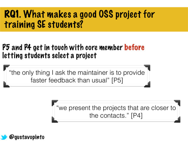 RQ1. What makes a good OSS project for
training SE students?
“the only thing I ask the maintainer is to provide
faster feedback than usual” [P5]
P5 and P4 get in touch with core member before
letting students select a project
“we present the projects that are closer to
the contacts.” [P4]
@gustavopinto
