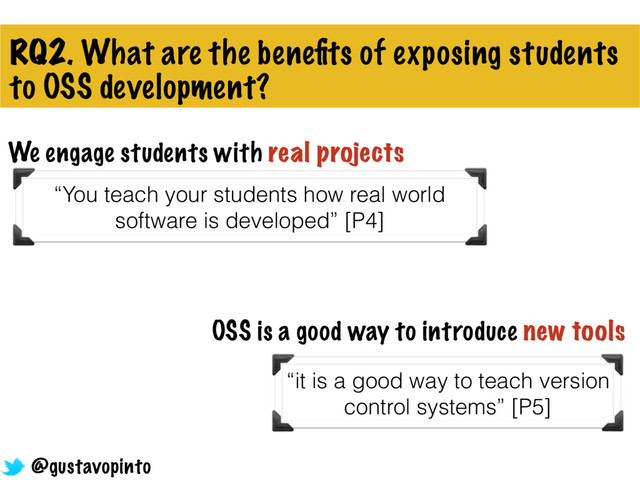 RQ2. What are the beneﬁts of exposing students
to OSS development?
We engage students with real projects
“You teach your students how real world
software is developed” [P4]
OSS is a good way to introduce new tools
“it is a good way to teach version
control systems” [P5]
@gustavopinto
