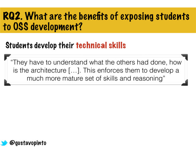 RQ2. What are the beneﬁts of exposing students
to OSS development?
Students develop their technical skills
“They have to understand what the others had done, how
is the architecture […]. This enforces them to develop a
much more mature set of skills and reasoning”
@gustavopinto

