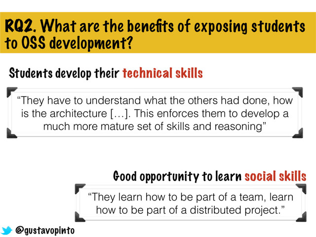 RQ2. What are the beneﬁts of exposing students
to OSS development?
Students develop their technical skills
“They have to understand what the others had done, how
is the architecture […]. This enforces them to develop a
much more mature set of skills and reasoning”
“They learn how to be part of a team, learn
how to be part of a distributed project.”
Good opportunity to learn social skills
@gustavopinto

