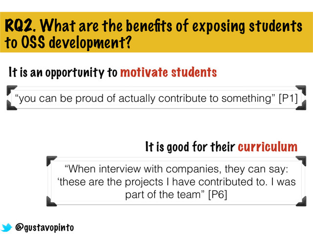 RQ2. What are the beneﬁts of exposing students
to OSS development?
It is an opportunity to motivate students
“you can be proud of actually contribute to something” [P1]
It is good for their curriculum
“When interview with companies, they can say:
‘these are the projects I have contributed to. I was
part of the team” [P6]
@gustavopinto
