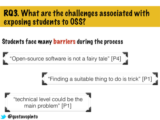 RQ3. What are the challenges associated with
exposing students to OSS?
“Open-source software is not a fairy tale” [P4]
Students face many barriers during the process
“Finding a suitable thing to do is trick” [P1]
“technical level could be the
main problem” [P1]
@gustavopinto

