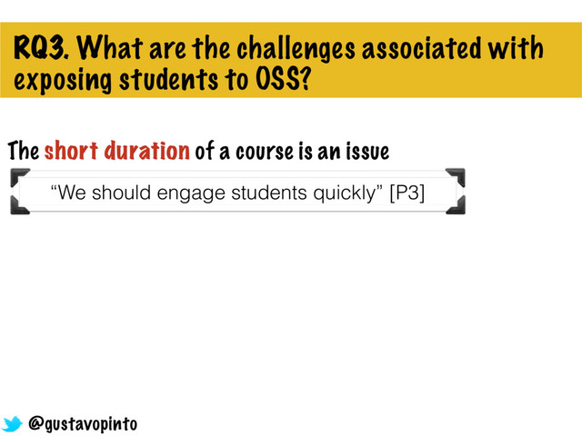 RQ3. What are the challenges associated with
exposing students to OSS?
“We should engage students quickly” [P3]
@gustavopinto
The short duration of a course is an issue
