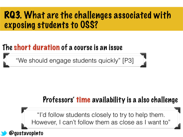RQ3. What are the challenges associated with
exposing students to OSS?
“We should engage students quickly” [P3]
The short duration of a course is an issue
Professors’ time availability is a also challenge
“I’d follow students closely to try to help them.
However, I can’t follow them as close as I want to”
@gustavopinto
