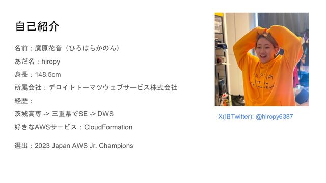 自己紹介
名前：廣原花音（ひろはらかのん）
あだ名：hiropy
身長：148.5cm
所属会社：デロイトトーマツウェブサービス株式会社
経歴：
茨城高専 -> 三重県でSE -> DWS
好きなAWSサービス：CloudFormation
選出：2023 Japan AWS Jr. Champions
X(旧Twitter): @hiropy6387
