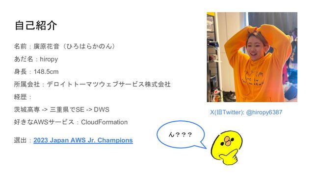 自己紹介
名前：廣原花音（ひろはらかのん）
あだ名：hiropy
身長：148.5cm
所属会社：デロイトトーマツウェブサービス株式会社
経歴：
茨城高専 -> 三重県でSE -> DWS
好きなAWSサービス：CloudFormation
選出：2023 Japan AWS Jr. Champions
X(旧Twitter): @hiropy6387
ん？？？
