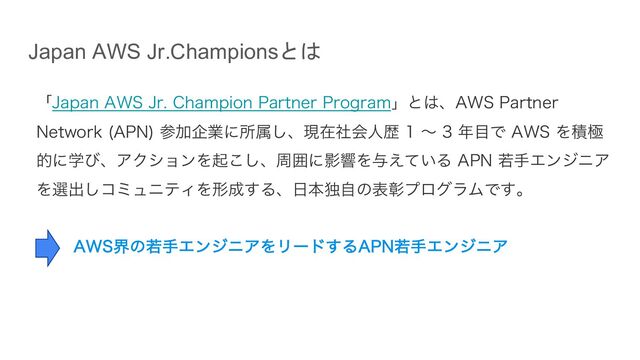 Japan AWS Jr.Championsとは
ʮ+BQBO"84+S$IBNQJPO1BSUOFS1SPHSBNʯͱ͸ɺ"841BSUOFS
/FUXPSL "1/
ࢀՃاۀʹॴଐ͠ɺݱࡏࣾձਓྺʙ೥໨Ͱ"84Λੵۃ
తʹֶͼɺΞΫγϣϯΛى͜͠ɺपғʹӨڹΛ༩͍͑ͯΔ"1/एखΤϯδχΞ
Λબग़͠ίϛϡχςΟΛܗ੒͢Δɺ೔ຊಠࣗͷදজϓϩάϥϜͰ͢ɻ
"84քͷएखΤϯδχΞΛϦʔυ͢Δ"1/एखΤϯδχΞ
