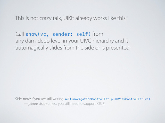 This is not crazy talk, UIKit already works like this:
Side-note: if you are still writing self.navigationController.pushViewController(vc)
— please stop (unless you still need to support iOS 7)
Call show(vc, sender: self) from
any darn-deep level in your UIVC hierarchy and it
automagically slides from the side or is presented.

