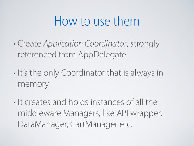 How to use them
• Create Application Coordinator, strongly
referenced from AppDelegate
• It’s the only Coordinator that is always in
memory
• It creates and holds instances of all the
middleware Managers, like API wrapper,
DataManager, CartManager etc.
