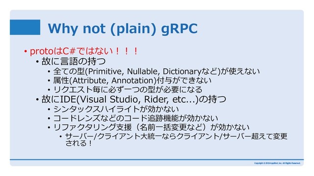 Why not (plain) gRPC
• protoはC#ではない︕︕︕
• 故に⾔語の持つ
• 全ての型(Primitive, Nullable, Dictionaryなど)が使えない
• 属性(Attribute, Annotation)付与ができない
• リクエスト毎に必ず⼀つの型が必要になる
• 故にIDE(Visual Studio, Rider, etc...)の持つ
• シンタックスハイライトが効かない
• コードレンズなどのコード追跡機能が効かない
• リファクタリング⽀援（名前⼀括変更など）が効かない
• サーバー/クライアント⼤統⼀ならクライアント/サーバー超えて変更
される︕
