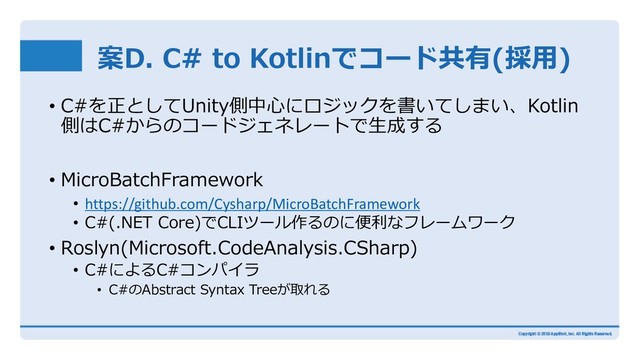 案D. C# to Kotlinでコード共有(採⽤)
• C#を正としてUnity側中⼼にロジックを書いてしまい、Kotlin
側はC#からのコードジェネレートで⽣成する
• MicroBatchFramework
• https://github.com/Cysharp/MicroBatchFramework
• C#(.NET Core)でCLIツール作るのに便利なフレームワーク
• Roslyn(Microsoft.CodeAnalysis.CSharp)
• C#によるC#コンパイラ
• C#のAbstract Syntax Treeが取れる
