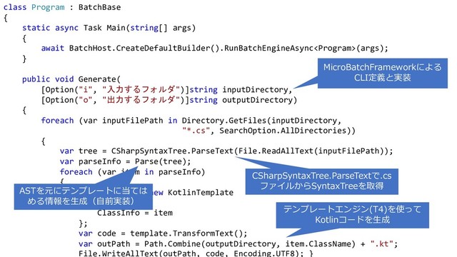 class Program : BatchBase
{
static async Task Main(string[] args)
{
await BatchHost.CreateDefaultBuilder().RunBatchEngineAsync(args);
}
public void Generate(
[Option("i", "入力するフォルダ")]string inputDirectory,
[Option("o", "出力するフォルダ")]string outputDirectory)
{
foreach (var inputFilePath in Directory.GetFiles(inputDirectory,
"*.cs", SearchOption.AllDirectories))
{
var tree = CSharpSyntaxTree.ParseText(File.ReadAllText(inputFilePath));
var parseInfo = Parse(tree);
foreach (var item in parseInfo)
{
var template = new KotlinTemplate
{
ClassInfo = item
};
var code = template.TransformText();
var outPath = Path.Combine(outputDirectory, item.ClassName) + ".kt";
File.WriteAllText(outPath, code, Encoding.UTF8); }
CSharpSyntaxTree.ParseTextで.cs
ファイルからSyntaxTreeを取得
テンプレートエンジン(T4)を使って
Kotlinコードを⽣成
MicroBatchFrameworkによる
CLI定義と実装
ASTを元にテンプレートに当ては
める情報を⽣成（⾃前実装）
