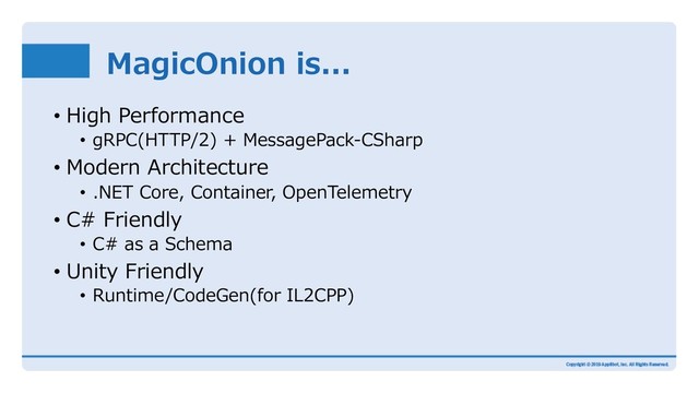 MagicOnion is...
• High Performance
• gRPC(HTTP/2) + MessagePack-CSharp
• Modern Architecture
• .NET Core, Container, OpenTelemetry
• C# Friendly
• C# as a Schema
• Unity Friendly
• Runtime/CodeGen(for IL2CPP)
