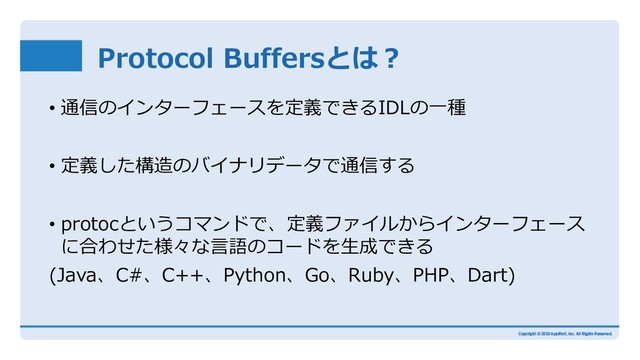 Protocol Buffersとは︖
• 通信のインターフェースを定義できるIDLの⼀種
• 定義した構造のバイナリデータで通信する
• protocというコマンドで、定義ファイルからインターフェース
に合わせた様々な⾔語のコードを⽣成できる
(Java、C#、C++、Python、Go、Ruby、PHP、Dart)
