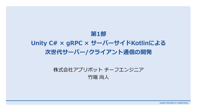 第1部
Unity C# × gRPC × サーバーサイドKotlinによる
次世代サーバー/クライアント通信の開発
株式会社アプリボット チーフエンジニア
⽵端 尚⼈
