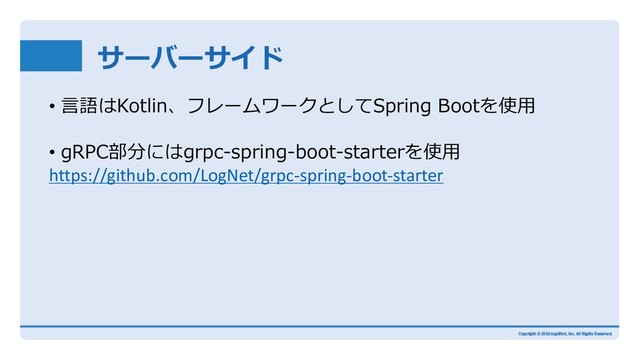 サーバーサイド
• ⾔語はKotlin、フレームワークとしてSpring Bootを使⽤
• gRPC部分にはgrpc-spring-boot-starterを使⽤
https://github.com/LogNet/grpc-spring-boot-starter
