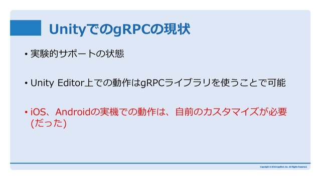 UnityでのgRPCの現状
• 実験的サポートの状態
• Unity Editor上での動作はgRPCライブラリを使うことで可能
• iOS、Androidの実機での動作は、⾃前のカスタマイズが必要
(だった)
