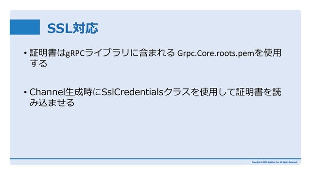 SSL対応
• 証明書はgRPCライブラリに含まれる Grpc.Core.roots.pemを使⽤
する
• Channel⽣成時にSslCredentialsクラスを使⽤して証明書を読
み込ませる
