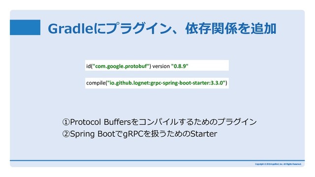 Gradleにプラグイン、依存関係を追加
compile("io.github.lognet:grpc-spring-boot-starter:3.3.0")
id("com.google.protobuf") version "0.8.9"
①Protocol Buffersをコンパイルするためのプラグイン
②Spring BootでgRPCを扱うためのStarter
