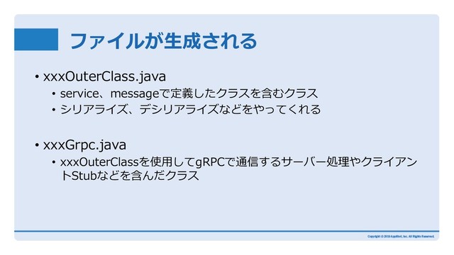 ファイルが⽣成される
• xxxOuterClass.java
• service、messageで定義したクラスを含むクラス
• シリアライズ、デシリアライズなどをやってくれる
• xxxGrpc.java
• xxxOuterClassを使⽤してgRPCで通信するサーバー処理やクライアン
トStubなどを含んだクラス
