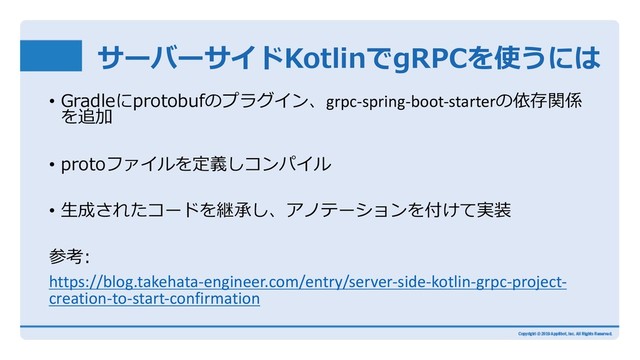 サーバーサイドKotlinでgRPCを使うには
• Gradleにprotobufのプラグイン、grpc-spring-boot-starterの依存関係
を追加
• protoファイルを定義しコンパイル
• ⽣成されたコードを継承し、アノテーションを付けて実装
参考:
https://blog.takehata-engineer.com/entry/server-side-kotlin-grpc-project-
creation-to-start-confirmation
