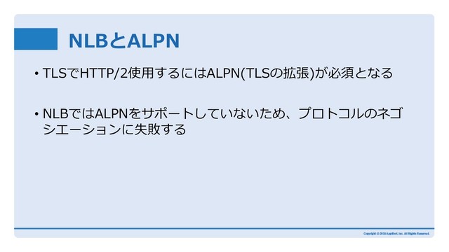 NLBとALPN
• TLSでHTTP/2使⽤するにはALPN(TLSの拡張)が必須となる
• NLBではALPNをサポートしていないため、プロトコルのネゴ
シエーションに失敗する
