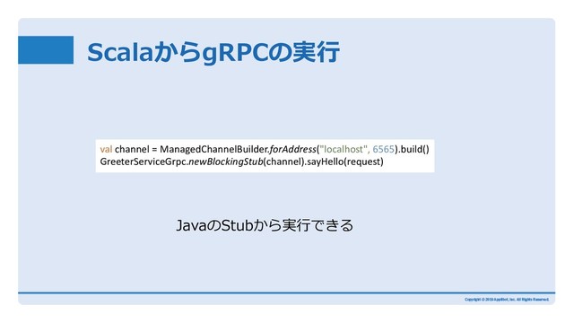 ScalaからgRPCの実⾏
val channel = ManagedChannelBuilder.forAddress("localhost", 6565).build()
GreeterServiceGrpc.newBlockingStub(channel).sayHello(request)
JavaのStubから実⾏できる
