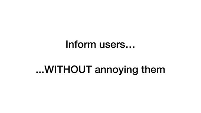 Inform users…
...WITHOUT annoying them
