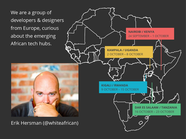 We are a group of
developers & designers
from Europe, curious
about the emerging
African tech hubs.
Erik Hersman (@whiteafrican)
Nairobi / KeNya
24 SEPTEMBER – 1 OCTOBER
KAMPALA / UGANDA
2 OCTOBER – 8 OCTOBER
KIGALI / RWANDA
9 OCTOBER – 15 OCTOBER
DAR ES SALAAM / TANZANIA
16 OCTOBER – 23 OCTOBER
