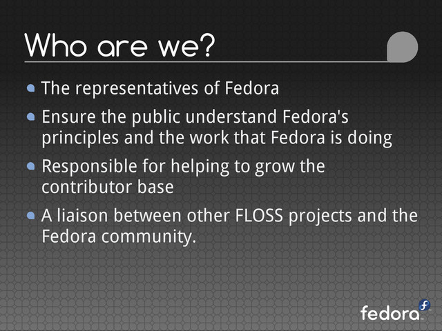 Who are we?
The representatives of Fedora
Ensure the public understand Fedora's
principles and the work that Fedora is doing
Responsible for helping to grow the
contributor base
A liaison between other FLOSS projects and the
Fedora community.
