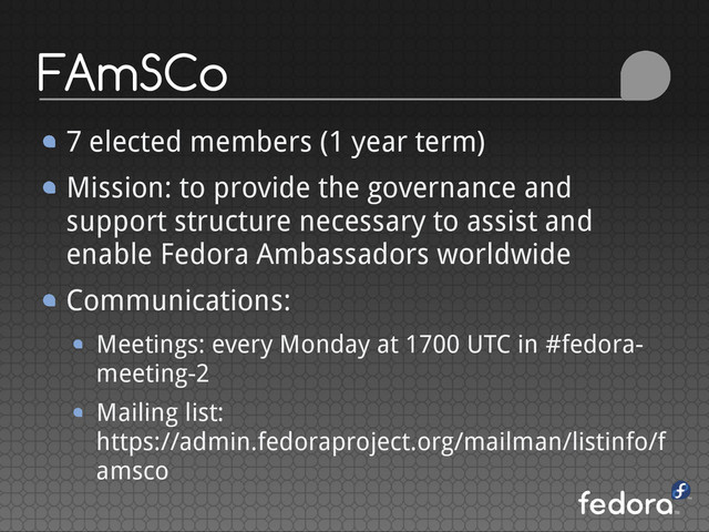 FAmSCo
7 elected members (1 year term)
Mission: to provide the governance and
support structure necessary to assist and
enable Fedora Ambassadors worldwide
Communications:
Meetings: every Monday at 1700 UTC in #fedora-
meeting-2
Mailing list:
https://admin.fedoraproject.org/mailman/listinfo/f
amsco
