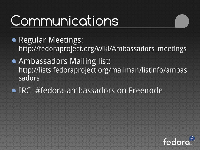 Communications
Regular Meetings:
http://fedoraproject.org/wiki/Ambassadors_meetings
Ambassadors Mailing list:
http://lists.fedoraproject.org/mailman/listinfo/ambas
sadors
IRC: #fedora-ambassadors on Freenode
