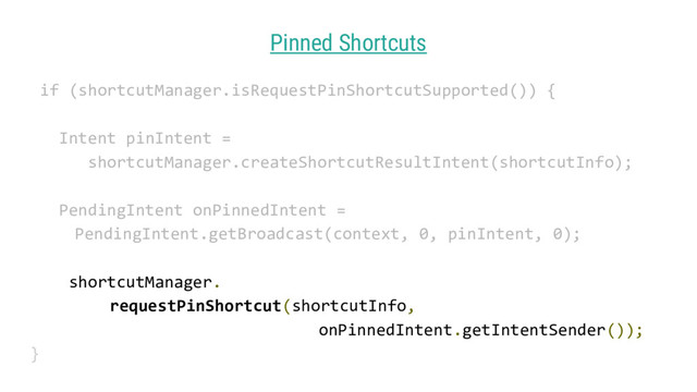 Pinned Shortcuts
if (shortcutManager.isRequestPinShortcutSupported()) {
Intent pinIntent =
shortcutManager.createShortcutResultIntent(shortcutInfo);
PendingIntent onPinnedIntent =
PendingIntent.getBroadcast(context, 0, pinIntent, 0);
shortcutManager.
requestPinShortcut(shortcutInfo,
onPinnedIntent.getIntentSender());
}
